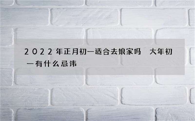 2022年正月初一适合去娘家吗 大年初一有什么忌讳